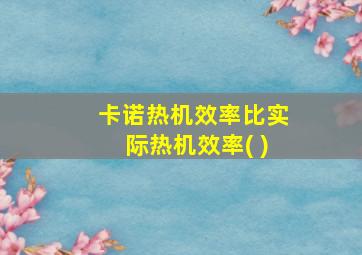 卡诺热机效率比实际热机效率( )